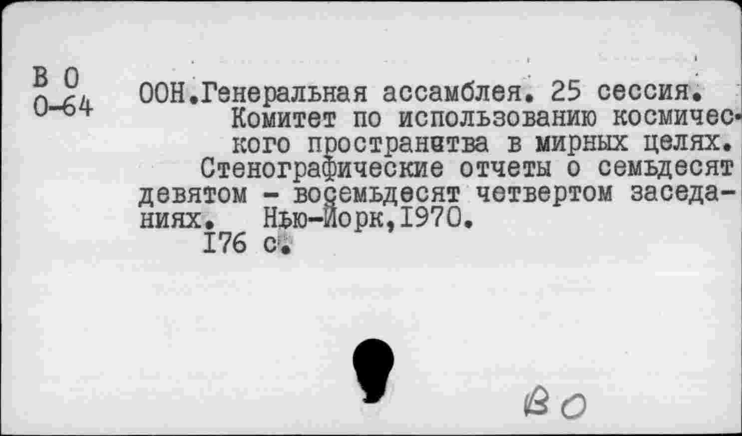 ﻿в о
0-64
ООН.Генеральная ассамблея. 25 сессия.
Комитет по использованию космического пространства в мирных целях. Стенографические отчеты о семьдесят девятом - восемьдесят четвертом заседаниях.	Нью-Йорк,1970.
176 с-.